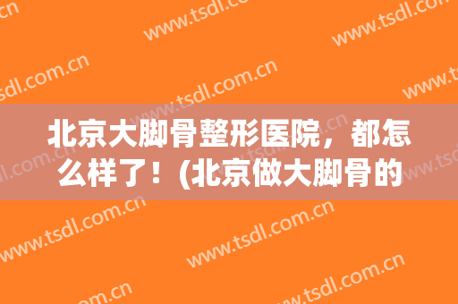 北京大脚骨整形医院，都怎么样了！(北京做大脚骨的医院)