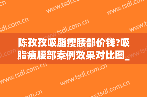 陈孜孜吸脂瘦腰部价钱?吸脂瘦腰部案例效果对比图_中南大学湘雅三医院