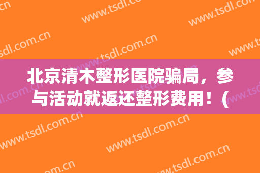 北京清木整形医院骗局，参与活动就返还整形费用！(北京清木医疗美容诊所)