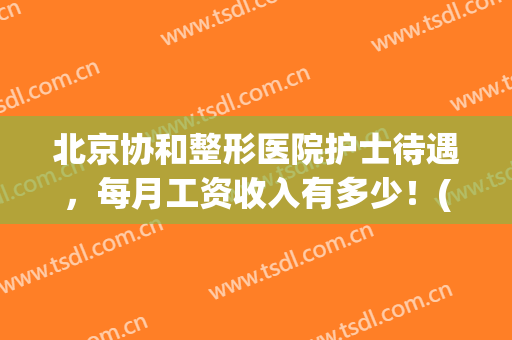 北京协和整形医院护士待遇，每月工资收入有多少！(北京协和医院护士工资一般多少)