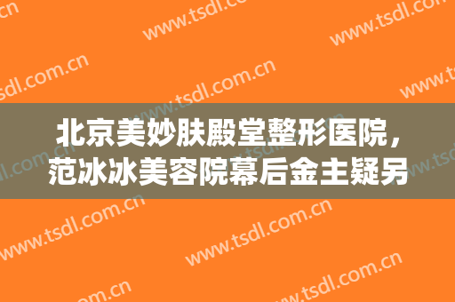 北京美妙肤殿堂整形医院，范冰冰美容院幕后金主疑另有其人！(北京妙美肤殿堂范冰冰地址在哪?)