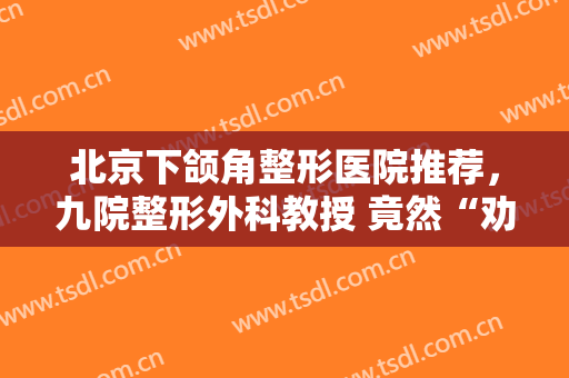 北京下颌角整形医院推荐，九院整形外科教授 竟然“劝退”手术！