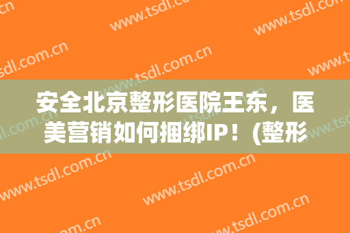安全北京整形医院王东，医美营销如何捆绑IP！(整形医生王东)