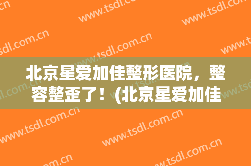 北京星爱加佳整形医院，整容整歪了！(北京星爱加佳整形医院,整容整歪了吗)