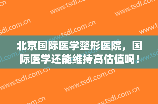 北京国际医学整形医院，国际医学还能维持高估值吗！(国际医学 整形)