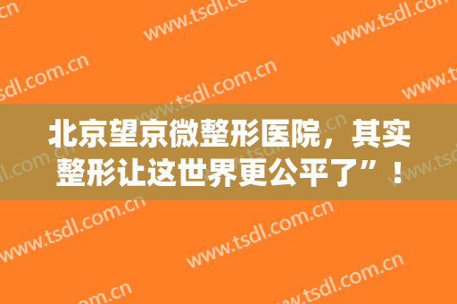 北京望京微整形医院，其实整形让这世界更公平了”！(望京附近整形医院)