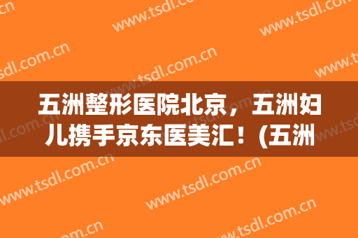 五洲整形医院北京，五洲妇儿携手京东医美汇！(五洲整形美容医院官网)