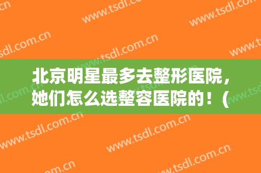 北京明星最多去整形医院，她们怎么选整容医院的！(明星整容去哪些医院)
