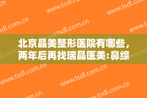北京晶美整形医院有哪些，两年后再找瑞晶医美:鼻综合术后两年 像有两个鼻尖！