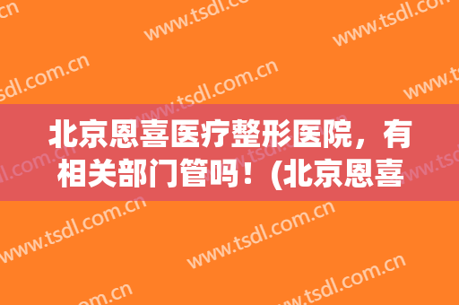 北京恩喜医疗整形医院，有相关部门管吗！(北京恩喜整形医院怎么样)