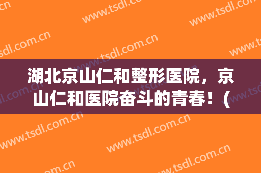 湖北京山仁和整形医院，京山仁和医院奋斗的青春！(湖北省京山仁和医院)