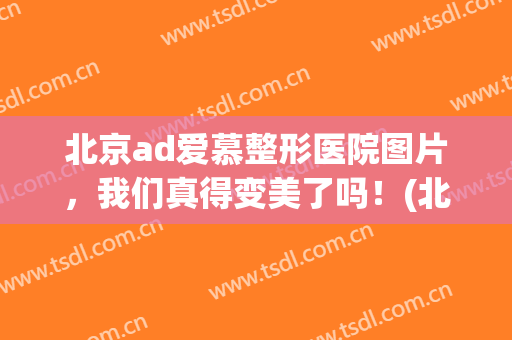 北京ad爱慕整形医院图片，我们真得变美了吗！(北京爱美医疗整形医院怎么样)
