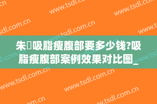 朱鴷吸脂瘦腹部要多少钱?吸脂瘦腹部案例效果对比图_上海长征医院(吸脂肚子30斤多少费用)