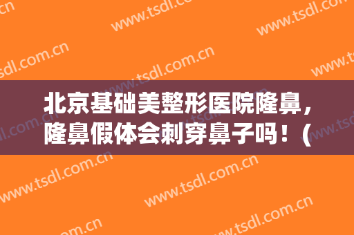 北京基础美整形医院隆鼻，隆鼻假体会刺穿鼻子吗！(普通假体隆鼻)