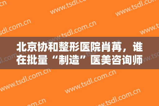 北京协和整形医院肖苒，谁在批量“制造”医美咨询师！