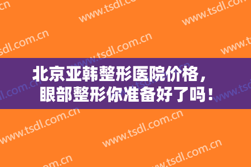 北京亚韩整形医院价格， 眼部整形你准备好了吗！