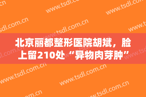 北京丽都整形医院胡斌，脸上留210处“异物肉芽肿”:原美容院长被刑拘！(丽都整形医院整容事件)