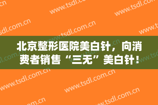 北京整形医院美白针，向消费者销售“三无”美白针！(北京美白针多少钱一针)