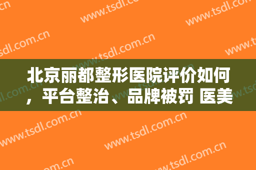北京丽都整形医院评价如何，平台整治、品牌被罚 医美会迎“真美”吗！