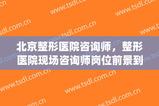 北京整形医院咨询师，整形医院现场咨询师岗位前景到底怎样！(想做整形咨询师,要从哪里入手呢)
