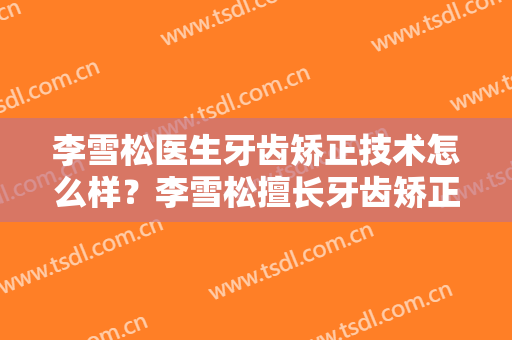 李雪松医生牙齿矫正技术怎么样？李雪松擅长牙齿矫正吗？