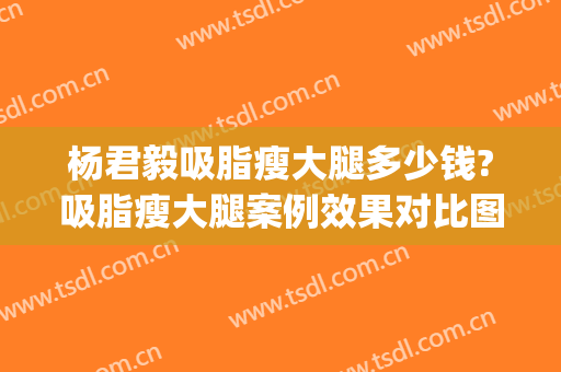 杨君毅吸脂瘦大腿多少钱?吸脂瘦大腿案例效果对比图_复旦大学附属华山医院