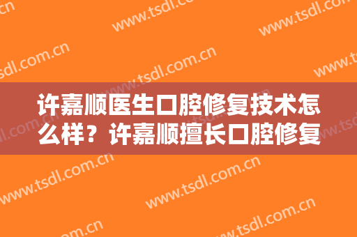 许嘉顺医生口腔修复技术怎么样？许嘉顺擅长口腔修复吗？