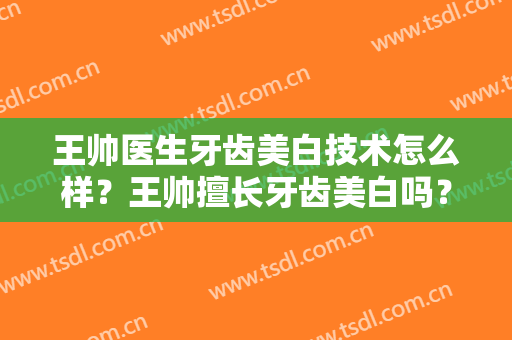 王帅医生牙齿美白技术怎么样？王帅擅长牙齿美白吗？