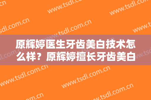 原辉婷医生牙齿美白技术怎么样？原辉婷擅长牙齿美白吗？
