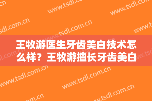 王牧游医生牙齿美白技术怎么样？王牧游擅长牙齿美白吗？