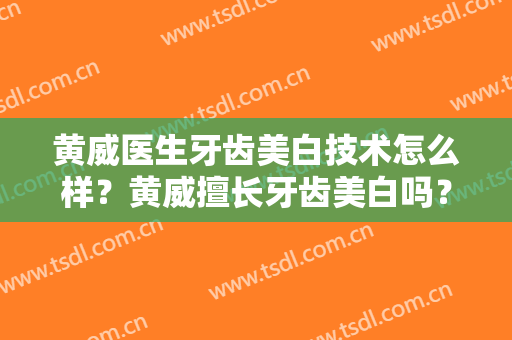 黄威医生牙齿美白技术怎么样？黄威擅长牙齿美白吗？