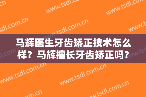 马辉医生牙齿矫正技术怎么样？马辉擅长牙齿矫正吗？