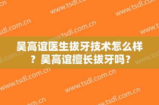吴高谊医生拔牙技术怎么样？吴高谊擅长拔牙吗？