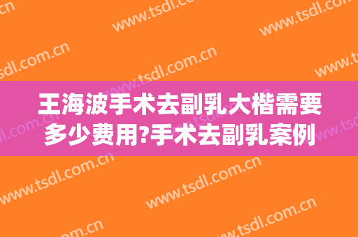 王海波手术去副乳大楷需要多少费用?手术去副乳案例效果对比图_首都医科大学附属北京安贞医院