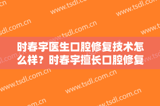 时春宇医生口腔修复技术怎么样？时春宇擅长口腔修复吗？