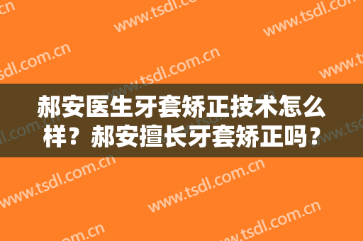 郝安医生牙套矫正技术怎么样？郝安擅长牙套矫正吗？