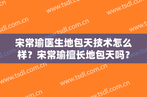 宋常瑜医生地包天技术怎么样？宋常瑜擅长地包天吗？