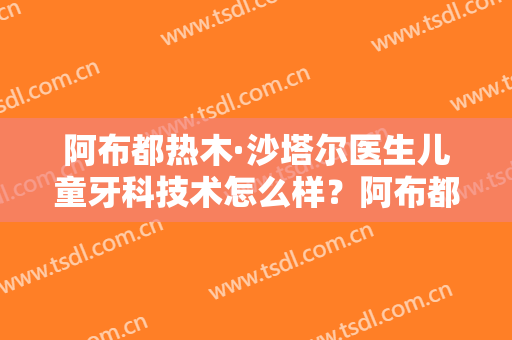 阿布都热木·沙塔尔医生儿童牙科技术怎么样？阿布都热木·沙塔尔擅长儿童牙科吗？