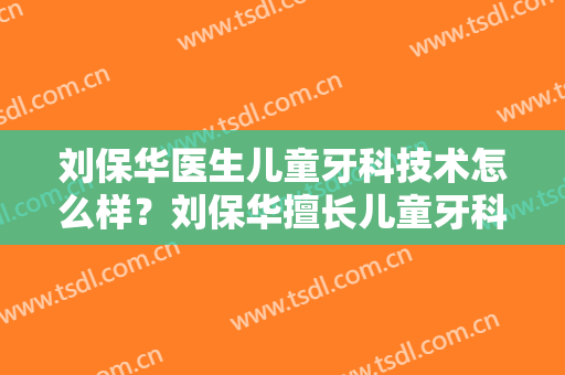 刘保华医生儿童牙科技术怎么样？刘保华擅长儿童牙科吗？