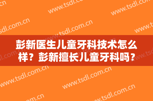 彭新医生儿童牙科技术怎么样？彭新擅长儿童牙科吗？
