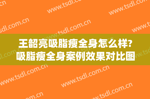 王韶亮吸脂瘦全身怎么样?吸脂瘦全身案例效果对比图_陆军军医大学新桥医院