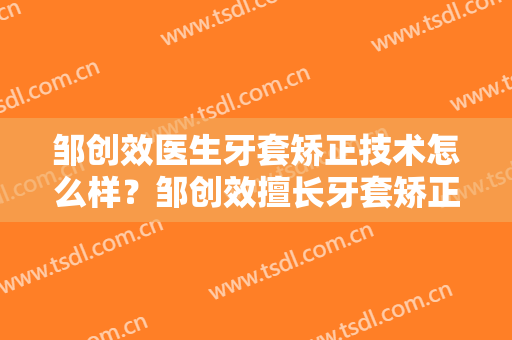 邹创效医生牙套矫正技术怎么样？邹创效擅长牙套矫正吗？