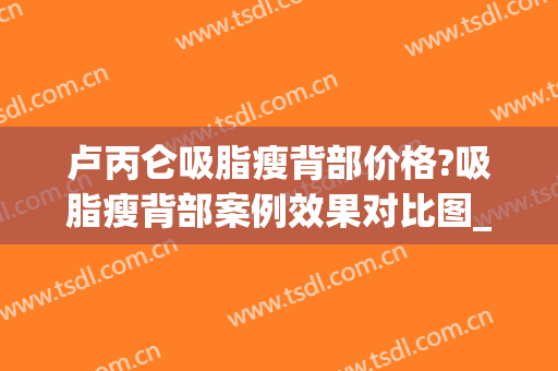 卢丙仑吸脂瘦背部价格?吸脂瘦背部案例效果对比图_西安市中心医院