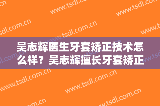吴志辉医生牙套矫正技术怎么样？吴志辉擅长牙套矫正吗？