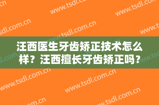 汪西医生牙齿矫正技术怎么样？汪西擅长牙齿矫正吗？
