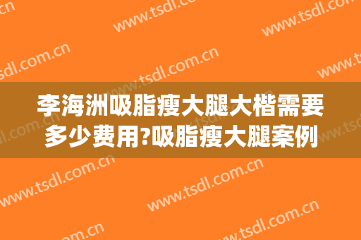 李海洲吸脂瘦大腿大楷需要多少费用?吸脂瘦大腿案例效果对比图_上海交通大学医学院附属第九人民医院