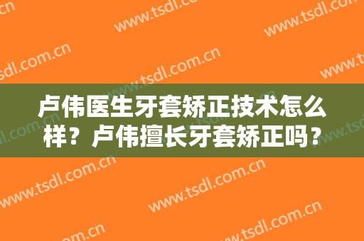卢伟医生牙套矫正技术怎么样？卢伟擅长牙套矫正吗？