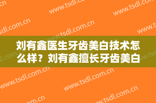 刘有鑫医生牙齿美白技术怎么样？刘有鑫擅长牙齿美白吗？