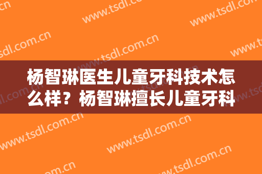 杨智琳医生儿童牙科技术怎么样？杨智琳擅长儿童牙科吗？