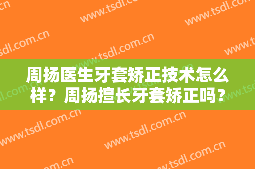 周扬医生牙套矫正技术怎么样？周扬擅长牙套矫正吗？